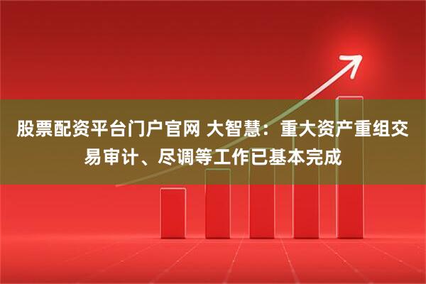 股票配资平台门户官网 大智慧：重大资产重组交易审计、尽调等工作已基本完成
