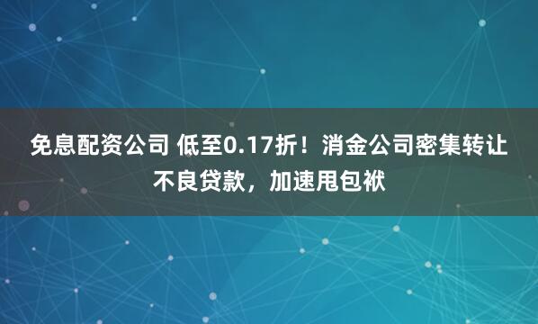免息配资公司 低至0.17折！消金公司密集转让不良贷款，加速甩包袱