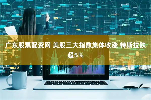 广东股票配资网 美股三大指数集体收涨 特斯拉跌超5%