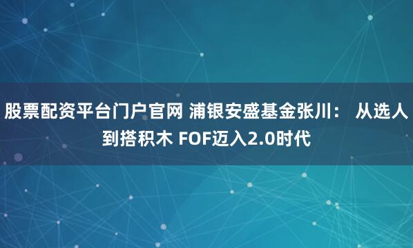 股票配资平台门户官网 浦银安盛基金张川： 从选人到搭积木 FOF迈入2.0时代