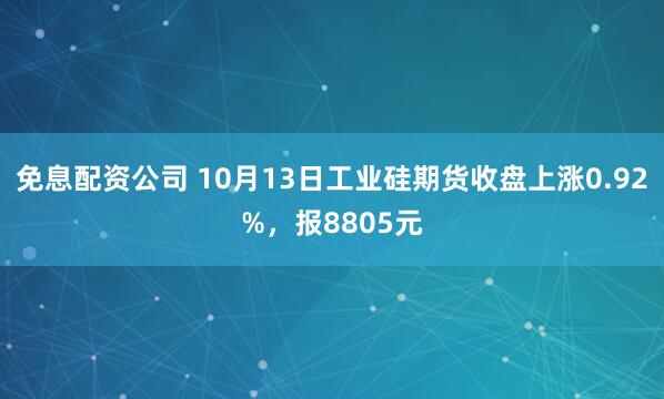 免息配资公司 10月13日工业硅期货收盘上涨0.92%，报8805元