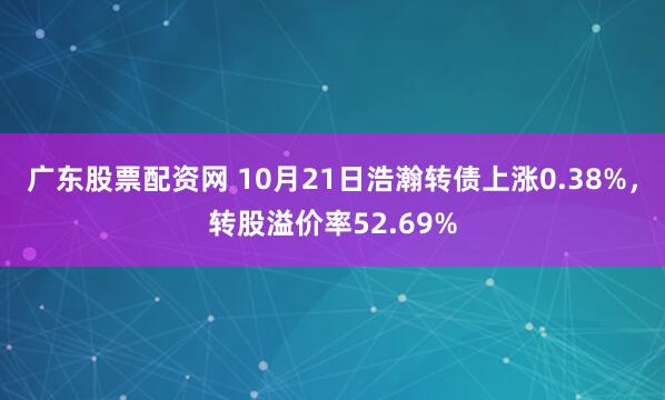 广东股票配资网 10月21日浩瀚转债上涨0.38%，转股溢价率52.69%