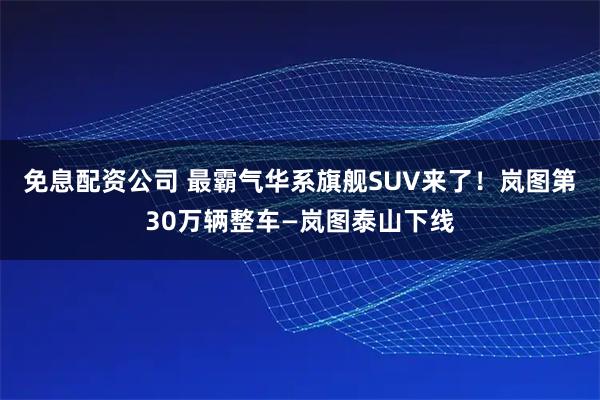 免息配资公司 最霸气华系旗舰SUV来了！岚图第30万辆整车—岚图泰山下线