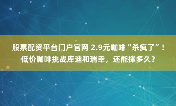 股票配资平台门户官网 2.9元咖啡“杀疯了”！低价咖啡挑战库迪和瑞幸，还能撑多久？