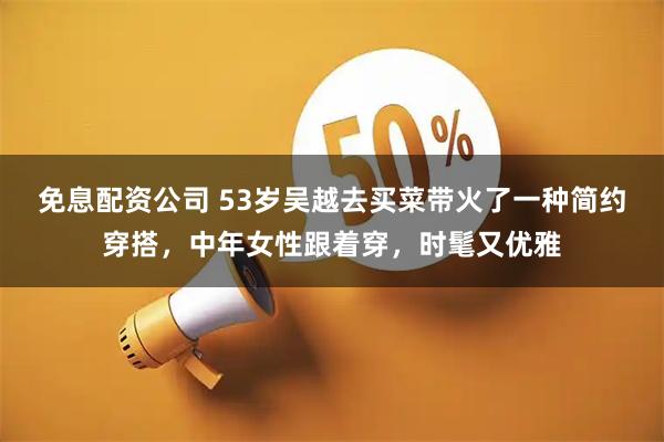 免息配资公司 53岁吴越去买菜带火了一种简约穿搭，中年女性跟着穿，时髦又优雅
