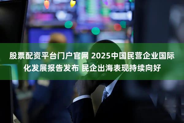 股票配资平台门户官网 2025中国民营企业国际化发展报告发布 民企出海表现持续向好