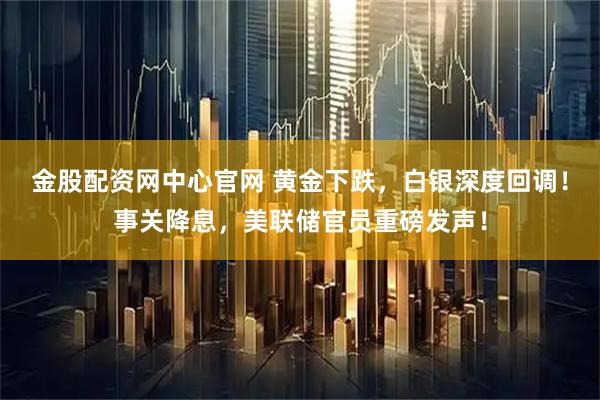 金股配资网中心官网 黄金下跌，白银深度回调！事关降息，美联储官员重磅发声！