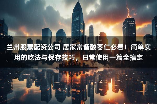 兰州股票配资公司 居家常备酸枣仁必看！简单实用的吃法与保存技巧，日常使用一篇全搞定