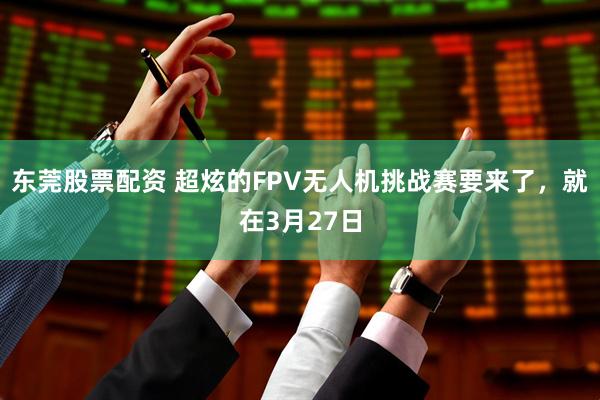 东莞股票配资 超炫的FPV无人机挑战赛要来了，就在3月27日