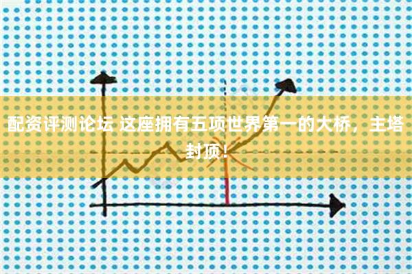 配资评测论坛 这座拥有五项世界第一的大桥，主塔封顶！