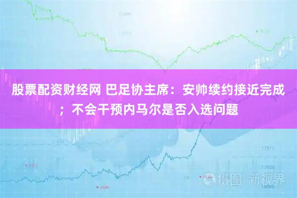 股票配资财经网 巴足协主席：安帅续约接近完成；不会干预内马尔是否入选问题